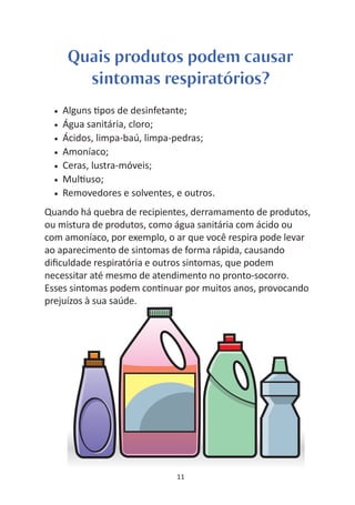 Quais produtos podem causar
         sintomas respiratórios?
  •   Alguns pos de desinfetante;
  •   Água sanitária, cloro;
  •   Ácidos, limpa-baú, limpa-pedras;
  •   Amoníaco;
  •   Ceras, lustra-móveis;
  •   Mul uso;
  •   Removedores e solventes, e outros.
Quando há quebra de recipientes, derramamento de produtos,
ou mistura de produtos, como água sanitária com ácido ou
com amoníaco, por exemplo, o ar que você respira pode levar
ao aparecimento de sintomas de forma rápida, causando
diﬁculdade respiratória e outros sintomas, que podem
necessitar até mesmo de atendimento no pronto-socorro.
Esses sintomas podem con nuar por muitos anos, provocando
prejuízos à sua saúde.




                               11
 
