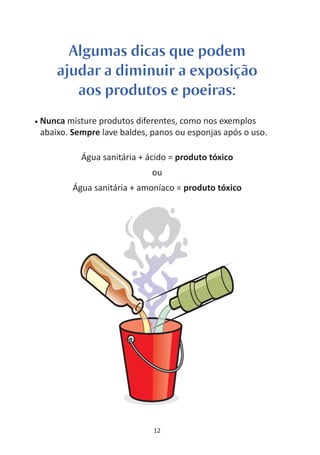 Algumas dicas que podem
        ajudar a diminuir a exposição
           aos produtos e poeiras:
•   Nunca misture produtos diferentes, como nos exemplos
    abaixo. Sempre lave baldes, panos ou esponjas após o uso.

              Água sanitária + ácido = produto tóxico
                                ou
            Água sanitária + amoníaco = produto tóxico




                                12
 