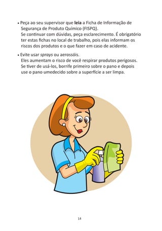 •   Peça ao seu supervisor que leia a Ficha de Informação de
    Segurança de Produto Químico (FISPQ).
    Se con nuar com dúvidas, peça esclarecimento. É obrigatório
    ter estas ﬁchas no local de trabalho, pois elas informam os
    riscos dos produtos e o que fazer em caso de acidente.
•   Evite usar sprays ou aerossóis.
    Eles aumentam o risco de você respirar produtos perigosos.
    Se ver de usá-los, borrife primeiro sobre o pano e depois
    use o pano umedecido sobre a super cie a ser limpa.




                                14
 