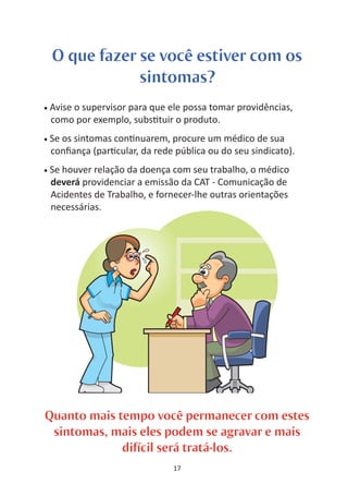 O que fazer se você estiver com os
                sintomas?
•   Avise o supervisor para que ele possa tomar providências,
    como por exemplo, subs tuir o produto.
•   Se os sintomas con nuarem, procure um médico de sua
    conﬁança (par cular, da rede pública ou do seu sindicato).
•   Se houver relação da doença com seu trabalho, o médico
    deverá providenciar a emissão da CAT - Comunicação de
    Acidentes de Trabalho, e fornecer-lhe outras orientações
    necessárias.




Quanto mais tempo você permanecer com estes
 sintomas, mais eles podem se agravar e mais
             difícil será tratá-los.
                                 17
 