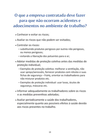 O que a empresa contratada deve fazer
   para que não ocorram acidentes e
adoecimentos no ambiente de trabalho?
 •   Conhecer e evitar os riscos;
 •   Avaliar os riscos que não podem ser evitados;
 •   Controlar os riscos:
      – subs tuindo produtos perigosos por outros não perigosos,
        ou menos perigosos;
      – evitando a liberação dos poluentes para o ar;
 •   Adotar medidas de proteção cole va antes das medidas de
     proteção individual;
      – Exemplos de proteção cole va: melhorar a ven lação, não
        usar sprays/aerossóis, fornecer produtos com rótulos e suas
        ﬁchas de segurança – F SPQ, orientar os trabalhadores para
        não misturar produtos etc.
      – Exemplos de proteção individual: usar luvas, óculos de
        segurança, máscaras etc.
 •   Informar adequadamente os trabalhadores sobre os riscos
      e as medidas preven vas adotadas;
 •   Avaliar periodicamente a saúde dos trabalhadores,
     especialmente quanto aos possíveis efeitos à saúde devido
     aos riscos presentes no trabalho.




                                 19
 