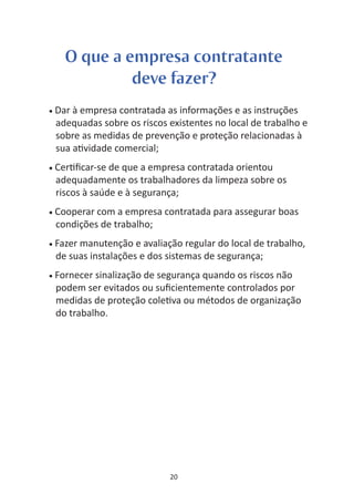 O que a empresa contratante
               deve fazer?
•   Dar à empresa contratada as informações e as instruções
    adequadas sobre os riscos existentes no local de trabalho e
    sobre as medidas de prevenção e proteção relacionadas à
    sua a vidade comercial;
•   Cer ﬁcar-se de que a empresa contratada orientou
    adequadamente os trabalhadores da limpeza sobre os
    riscos à saúde e à segurança;
•   Cooperar com a empresa contratada para assegurar boas
    condições de trabalho;
•   Fazer manutenção e avaliação regular do local de trabalho,
    de suas instalações e dos sistemas de segurança;
•   Fornecer sinalização de segurança quando os riscos não
    podem ser evitados ou suﬁcientemente controlados por
    medidas de proteção cole va ou métodos de organização
    do trabalho.




                              20
 