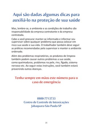 Aqui são dadas algumas dicas para
auxiliá-lo na proteção de sua saúde
Mas, lembre-se, o ambiente e as condições de trabalho são
responsabilidade da empresa contratante e da empresa
contratada.
Cabe a você procurar manter-se informado e informar seu
supervisor sobre qualquer problema que possa colocar em
risco sua saúde e sua vida. O trabalhador também deve seguir
as prá cas recomendadas pelo supervisor e manter o ambiente
ordenado.
Além dos problemas respiratórios, os produtos de limpeza
também podem causar outros problemas a sua saúde,
como queimaduras, problemas na pele, rins, gado, sistema
nervoso etc. Ao seguir estas instruções, você também estará
prevenindo outras doenças.


  Tenha sempre em mãos este número para o
            caso de emergência



                    0800-7713733
          Centro de Controle de Intoxicações
               Jabaquara-São Paulo-SP




                              21
 