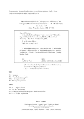 Qualquer parte desta publicação pode ser reproduzida, desde que citada a fonte.
Disponível também em: www.fundacentro.gov.br




                   Dados Internacionais de Catalogação na Publicação (CIP)
                 Serviço de Documentação e Bibliotecas – CDB / Fundacentro
                                       São Paulo – SP
                             Erika Alves dos Santos CRB-8/7110

        1234567Algranti, Eduardo.
        1234567890Você, trabalhador da limpeza! : vamos conversar? / Eduardo
        1234567Algranti, Elayne de Fátima Maçaira, Elizabete Medina Coeli
        1234567Mendonça. – São Paulo : Fundacentro, 2009.
        123456789021 p. : il. color. ; 24 cm.
        1234567890ISBN 978-85-98117-44-7


        12345678901. Trabalhador da limpeza – Risco proﬁssional . 2. Trabalhador
        1234567da limpeza – Risco químico. 3. Trabalhador da limpeza – Doenças
        1234567respiratórias. I. Maçaira, Elayne de Fátima. II. Mendonça, Elizabete
        1234567Medina Coeli.


                    CIS                               CDU
                    Hv Wa Ni Yhai                     628.46+331.105.24:613.6:616.24

                       CIS – Classiﬁcação do “Centre International d’Informations
                       de Sécurité et d’Hygiene du Travail”
                       CDU – Classiﬁcação Decimal Universal

CIS
Hv – Limpeza
Wa – Trabalhador, empregado
Yhai – Risco proﬁssional
Ni – Doenças respiratórias

CDU
628.46 – Limpeza urbana
331.105.24 – Trabalhador
613.6 – Riscos ocupacionais. Higiene e saúde ocupacionais
616.24 – Doenças respiratórias




                                             Ficha Técnica
                       Coordenação Editorial: Elisabeth Rossi • Glaucia Fernandes
                               Revisão gramatical: Karina Penariol Sanches
                                         Ilustrações: Ricardo Pretel
                    Design capa e miolo: Glaucia Fernandes • Gisele Almeida (estagiária)
 
