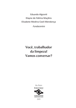 Eduardo Algran
   Elayne de Fá ma Maçãira
Elizabete Medina Coeli Mendonça
          Fundacentro




   Você, trabalhador
      da limpeza!
   Vamos conversar?




              São Paulo
           MINISTÉRIO
           DO TRABALHO E EMPREGO




           FUNDACENTRO
           FUNDAÇÃO JORGE DUPRAT FIGUEIREDO
           DE SEGURANÇA E MEDICINA DO TRABALHO




                     2009
 