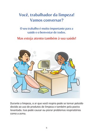 Você, trabalhador da limpeza!
             Vamos conversar?
        O seu trabalho é muito importante para a
             saúde e o bem-estar de todos.
     Mas esteja atento também à sua saúde!




Durante a limpeza, o ar que você respira pode se tornar poluído
devido ao uso de produtos de limpeza e também pela poeira
levantada. Isso pode causar ou piorar problemas respiratórios
como a asma.



                              6
 