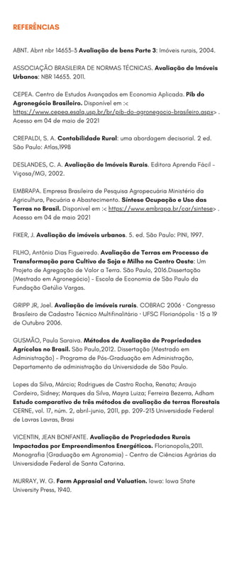 REFERÊNCIAS
ABNT. Abnt nbr 14653-3 Avaliação de bens Parte 3: Imóveis rurais, 2004.
ASSOCIAÇÃO BRASILEIRA DE NORMAS TÉCNICAS. Avaliação de Imóveis
Urbanos: NBR 14653. 2011.
CEPEA. Centro de Estudos Avançados em Economia Aplicada. Pib do
Agronegócio Brasileiro. Disponível em :<
https://www.cepea.esalq.usp.br/br/pib-do-agronegocio-brasileiro.aspx> .
Acesso em 04 de maio de 2021
CREPALDI, S. A. Contabilidade Rural: uma abordagem decisorial. 2 ed.
São Paulo: Atlas,1998
DESLANDES, C. A. Avaliação de Imóveis Rurais. Editora Aprenda Fácil –
Viçosa/MG, 2002.
EMBRAPA. Empresa Brasileira de Pesquisa Agropecuária Ministério da
Agricultura, Pecuária e Abastecimento. Síntese Ocupação e Uso das
Terras no Brasil. Disponivel em :< https://www.embrapa.br/car/sintese> .
Acesso em 04 de maio 2021
FIKER, J. Avaliação de imóveis urbanos. 5. ed. São Paulo: PINI, 1997.
FILHO, Antônio Dias Figueiredo. Avaliação de Terras em Processo de
Transformação para Cultivo de Soja e Milho no Centro Oeste: Um
Projeto de Agregação de Valor a Terra. São Paulo, 2016.Dissertação
(Mestrado em Agronegócio) - Escola de Economia de São Paulo da
Fundação Getúlio Vargas.
GRIPP JR, Joel. Avaliação de imóveis rurais. COBRAC 2006 · Congresso
Brasileiro de Cadastro Técnico Multifinalitário · UFSC Florianópolis · 15 a 19
de Outubro 2006.
GUSMÃO, Paula Saraiva. Métodos de Avaliação de Propriedades
Agrícolas no Brasil. São Paulo,2012. Dissertação (Mestrado em
Administração) - Programa de Pós-Graduação em Administração,
Departamento de administração da Universidade de São Paulo.
Lopes da Silva, Márcio; Rodrigues de Castro Rocha, Renata; Araujo
Cordeiro, Sidney; Marques da Silva, Mayra Luiza; Ferreira Bezerra, Adham
Estudo comparativo de três métodos de avaliação de terras florestais
CERNE, vol. 17, núm. 2, abril-junio, 2011, pp. 209-213 Universidade Federal
de Lavras Lavras, Brasi
VICENTIN, JEAN BONFANTE. Avaliação de Propriedades Rurais
Impactadas por Empreendimentos Energéticos. Florianopolis,2011.
Monografia (Graduação em Agronomia) - Centro de Ciências Agrárias da
Universidade Federal de Santa Catarina.
MURRAY, W. G. Farm Apprasial and Valuation. Iowa: Iowa State
University Press, 1940.
 