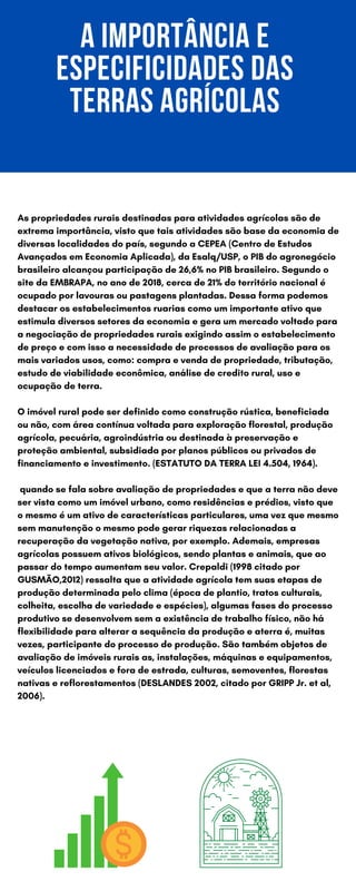 A IMPORTÂNCIA E
ESPECIFICIDADES DAS
TERRAS AGRÍCOLAS
As propriedades rurais destinadas para atividades agrícolas são de
extrema importância, visto que tais atividades são base da economia de
diversas localidades do país, segundo a CEPEA (Centro de Estudos
Avançados em Economia Aplicada), da Esalq/USP, o PIB do agronegócio
brasileiro alcançou participação de 26,6% no PIB brasileiro. Segundo o
site da EMBRAPA, no ano de 2018, cerca de 21% do território nacional é
ocupado por lavouras ou pastagens plantadas. Dessa forma podemos
destacar os estabelecimentos ruarias como um importante ativo que
estimula diversos setores da economia e gera um mercado voltado para
a negociação de propriedades rurais exigindo assim o estabelecimento
de preço e com isso a necessidade de processos de avaliação para os
mais variados usos, como: compra e venda de propriedade, tributação,
estudo de viabilidade econômica, análise de credito rural, uso e
ocupação de terra.
O imóvel rural pode ser definido como construção rústica, beneficiada
ou não, com área contínua voltada para exploração florestal, produção
agrícola, pecuária, agroindústria ou destinada à preservação e
proteção ambiental, subsidiada por planos públicos ou privados de
financiamento e investimento. (ESTATUTO DA TERRA LEI 4.504, 1964).
quando se fala sobre avaliação de propriedades e que a terra não deve
ser vista como um imóvel urbano, como residências e prédios, visto que
o mesmo é um ativo de características particulares, uma vez que mesmo
sem manutenção o mesmo pode gerar riquezas relacionadas a
recuperação da vegetação nativa, por exemplo. Ademais, empresas
agrícolas possuem ativos biológicos, sendo plantas e animais, que ao
passar do tempo aumentam seu valor. Crepaldi (1998 citado por
GUSMÃO,2012) ressalta que a atividade agrícola tem suas etapas de
produção determinada pelo clima (época de plantio, tratos culturais,
colheita, escolha de variedade e espécies), algumas fases do processo
produtivo se desenvolvem sem a existência de trabalho físico, não há
flexibilidade para alterar a sequência da produção e aterra é, muitas
vezes, participante do processo de produção. São também objetos de
avaliação de imóveis rurais as, instalações, máquinas e equipamentos,
veículos licenciados e fora de estrada, culturas, semoventes, florestas
nativas e reflorestamentos (DESLANDES 2002, citado por GRIPP Jr. et al,
2006).
 