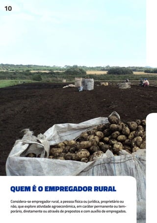 QUEM É O EMPREGADOR RURAL
Considera-se empregador rural, a pessoa física ou jurídica, proprietário ou
não, que explore atividade agroeconômica, em caráter permanente ou tem-
porário, diretamente ou através de prepostos e com auxílio de empregados.
10
 