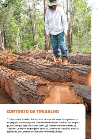 CONTRATO DE TRABALHO
O Contrato de Trabalho é um acordo de vontade entre duas pessoas: o
empregado e o empregador. Quando o trabalhador combina um empre-
go, mesmo que seja um acordo verbal, já representa um Contrato de
Trabalho. Quando o empregador assina a Carteira de Trabalho, ele está
assinando um Contrato de Trabalho com o trabalhador.
12
 