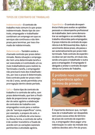 É proibido novo contrato
de experiência após o
término do primeiro.
Indeterminado - O contrato de
trabalho mais comum é o por prazo
indeterminado. Neste tipo de con-
trato, empregador e trabalhador
combinam um emprego em que os
serviços são contínuos e não têm
prazo para terminar, por isso cha-
mado de indeterminado.
Determinado - Também existe o
chamado contrato por prazo deter-
minado. Nesta situação o emprega-
dor tem uma determinada tarefa a
ser executada e é contratado um ou
mais trabalhadores para realizá-la.
Terminada a tarefa, o empregador
não precisará mais dos trabalhado-
res, por isso o prazo é determinado.
Este contrato pode ter prazo máxi-
mo de 2 anos, sendo permitida uma
prorrogação dentro deste período.
Safra - Outro tipo de contrato de
trabalho é o contrato de safra, com
prazo determinado, que tem a finali-
dade de proporcionar ao emprega-
dor do setor agrário a celebração
de contratos de trabalho com
empregados rurais para a realiza-
ção de “serviços específicos” como,
por exemplo, o preparo do solo, o
plantio ou a colheita de uma lavou-
ra. Dessa forma, o contrato de safra
é de caráter transitório e fixado de
acordo com as variações sazonais
pertinentes à atividade agrária.
Experiência - O contrato de experi-
ência é feito para avaliar as aptidões
pessoais e o desempenho profissional
do trabalhador, bem como demons-
trar as vantagens e as condições de
trabalho oferecidas pelo empregador.
O prazo máximo do contrato de expe-
riência é de 90 (noventa) dias. Após o
vencimento desse prazo, ele passa a
ser automaticamente por prazo inde-
terminado. Todo contrato de experiên-
cia deve ser por escrito, em duas vias,
sendo uma para o trabalhador e outra
para o empregador. O empregador é
obrigado a anotar o contrato de expe-
riência na Carteira de Trabalho.
É importante destacar que, na hipó-
tese de o trabalhador ser despedido
sem justa causa antes do término
do prazo do contrato de experiên-
cia, o empregador deve pagar uma
indenização no valor da metade dos
salários devidos até o fim do prazo.
13
TIPOS DE CONTRATO DE TRABALHO
 