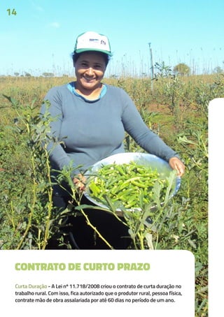 CONTRATO DE CURTO PRAZO
Curta Duração - A Lei nº 11.718/2008 criou o contrato de curta duração no
trabalho rural. Com isso, fica autorizado que o produtor rural, pessoa física,
contrate mão de obra assalariada por até 60 dias no período de um ano.
14
 