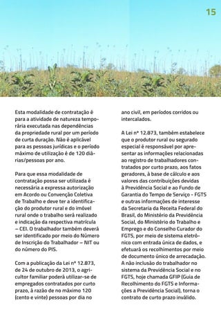 Esta modalidade de contratação é
para a atividade de natureza tempo-
rária executada nas dependências
da propriedade rural por um período
de curta duração. Não é aplicável
para as pessoas jurídicas e o período
máximo de utilização é de 120 diá-
rias/pessoas por ano.
Para que essa modalidade de
contratação possa ser utilizada é
necessária a expressa autorização
em Acordo ou Convenção Coletiva
de Trabalho e deve ter a identifica-
ção do produtor rural e do imóvel
rural onde o trabalho será realizado
e indicação da respectiva matrícula
– CEI. O trabalhador também deverá
ser identificado por meio do Número
de Inscrição do Trabalhador – NIT ou
do número do PIS.
Com a publicação da Lei nº 12.873,
de 24 de outubro de 2013, o agri-
cultor familiar poderá utilizar-se de
empregados contratados por curto
prazo, à razão de no máximo 120
(cento e vinte) pessoas por dia no
ano civil, em períodos corridos ou
intercalados.
A Lei nº 12.873, também estabelece
que o produtor rural ou segurado
especial é responsável por apre-
sentar as informações relacionadas
ao registro de trabalhadores con-
tratados por curto prazo, aos fatos
geradores, à base de cálculo e aos
valores das contribuições devidas
à Previdência Social e ao Fundo de
Garantia do Tempo de Serviço - FGTS
e outras informações de interesse
da Secretaria da Receita Federal do
Brasil, do Ministério da Previdência
Social, do Ministério do Trabalho e
Emprego e do Conselho Curador do
FGTS, por meio de sistema eletrô-
nico com entrada única de dados, e
efetuará os recolhimentos por meio
de documento único de arrecadação.
A não inclusão do trabalhador no
sistema da Previdência Social e no
FGTS, hoje chamada GFIP (Guia de
Recolhimento do FGTS e Informa-
ções a Previdência Social), torna o
contrato de curto prazo inválido.
15
 