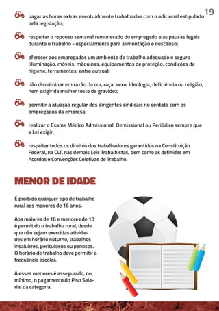 19
MENOR DE IDADE
É proibido qualquer tipo de trabalho
rural aos menores de 16 anos.
Aos maiores de 16 e menores de 18
é permitido o trabalho rural, desde
que não sejam exercidas ativida-
des em horário noturno, trabalhos
insalubres, periculosos ou penosos.
O horário de trabalho deve permitir a
frequência escolar.
A esses menores é assegurado, no
mínimo, o pagamento do Piso Sala-
rial da categoria.
pagar as horas extras eventualmente trabalhadas com o adicional estipulado
pela legislação;
respeitar o repouso semanal remunerado do empregado e as pausas legais
durante o trabalho - especialmente para alimentação e descanso;
oferecer aos empregados um ambiente de trabalho adequado e seguro
(iluminação, móveis, máquinas, equipamentos de proteção, condições de
higiene, ferramentas, entre outros);
não discriminar em razão da cor, raça, sexo, ideologia, deficiência ou religião,
nem exigir da mulher teste de gravidez;
permitir a atuação regular dos dirigentes sindicais no contato com os
empregados da empresa;
realizar o Exame Médico Admissional, Demissional ou Periódico sempre que
a Lei exigir;
respeitar todos os direitos dos trabalhadores garantidos na Constituição
Federal, na CLT, nas demais Leis Trabalhistas, bem como as definidas em
Acordos e Convenções Coletivas de Trabalho.
 