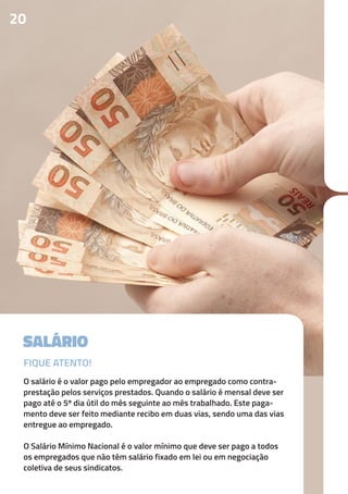 SALÁRIO
O salário é o valor pago pelo empregador ao empregado como contra-
prestação pelos serviços prestados. Quando o salário é mensal deve ser
pago até o 5º dia útil do mês seguinte ao mês trabalhado. Este paga-
mento deve ser feito mediante recibo em duas vias, sendo uma das vias
entregue ao empregado.
O Salário Mínimo Nacional é o valor mínimo que deve ser pago a todos
os empregados que não têm salário fixado em lei ou em negociação
coletiva de seus sindicatos.
20
FIQUE ATENTO!
 