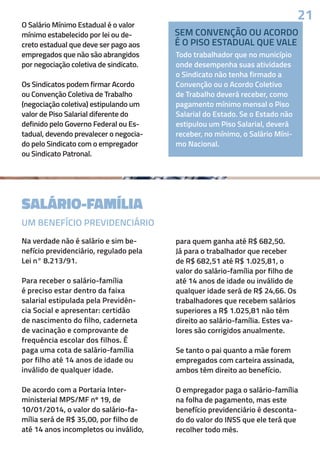 SALÁRIO-FAMÍLIA
O Salário Mínimo Estadual é o valor
mínimo estabelecido por lei ou de-
creto estadual que deve ser pago aos
empregados que não são abrangidos
por negociação coletiva de sindicato.
Os Sindicatos podem firmar Acordo
ou Convenção Coletiva de Trabalho
(negociação coletiva) estipulando um
valor de Piso Salarial diferente do
definido pelo Governo Federal ou Es-
tadual, devendo prevalecer o negocia-
do pelo Sindicato com o empregador
ou Sindicato Patronal.
Na verdade não é salário e sim be-
nefício previdenciário, regulado pela
Lei n° 8.213/91.
Para receber o salário-família
é preciso estar dentro da faixa
salarial estipulada pela Previdên-
cia Social e apresentar: certidão
de nascimento do filho, caderneta
de vacinação e comprovante de
frequência escolar dos filhos. É
paga uma cota de salário-família
por filho até 14 anos de idade ou
inválido de qualquer idade.
De acordo com a Portaria Inter-
ministerial MPS/MF nº 19, de
10/01/2014, o valor do salário-fa-
mília será de R$ 35,00, por filho de
até 14 anos incompletos ou inválido,
Todo trabalhador que no município
onde desempenha suas atividades
o Sindicato não tenha firmado a
Convenção ou o Acordo Coletivo
de Trabalho deverá receber, como
pagamento mínimo mensal o Piso
Salarial do Estado. Se o Estado não
estipulou um Piso Salarial, deverá
receber, no mínimo, o Salário Míni-
mo Nacional.
para quem ganha até R$ 682,50.
Já para o trabalhador que receber
de R$ 682,51 até R$ 1.025,81, o
valor do salário-família por filho de
até 14 anos de idade ou inválido de
qualquer idade será de R$ 24,66. Os
trabalhadores que recebem salários
superiores a R$ 1.025,81 não têm
direito ao salário-família. Estes va-
lores são corrigidos anualmente.
Se tanto o pai quanto a mãe forem
empregados com carteira assinada,
ambos têm direito ao benefício.
O empregador paga o salário-família
na folha de pagamento, mas este
benefício previdenciário é desconta-
do do valor do INSS que ele terá que
recolher todo mês.
21
UM BENEFÍCIO PREVIDENCIÁRIO
SEM CONVENÇÃO OU ACORDO
É O PISO ESTADUAL QUE VALE
 