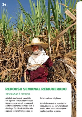 24
REPOUSO SEMANAL REMUNERADO
A todo trabalhador é garantido
um repouso semanal remunerado
(vinte e quatro horas), que deverá,
preferencialmente, coincidir com o
domingo. Também é considerado
repouso semanal remunerado os
feriados civis e religiosos.
O trabalho eventual nos dias de
repouso deve ser remunerado em
dobro, salvo se houver compen-
sação durante a semana.
DESCANSAR É PRECISO
think4photopShutterstock
 