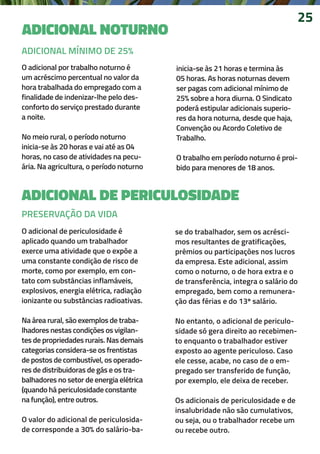 ADICIONAL NOTURNO
25
O adicional por trabalho noturno é
um acréscimo percentual no valor da
hora trabalhada do empregado com a
finalidade de indenizar-lhe pelo des-
conforto do serviço prestado durante
a noite.
No meio rural, o período noturno
inicia-se às 20 horas e vai até as 04
horas, no caso de atividades na pecu-
ária. Na agricultura, o período noturno
inicia-se às 21 horas e termina às
05 horas. As horas noturnas devem
ser pagas com adicional mínimo de
25% sobre a hora diurna. O Sindicato
poderá estipular adicionais superio-
res da hora noturna, desde que haja,
Convenção ou Acordo Coletivo de
Trabalho.
O trabalho em período noturno é proi-
bido para menores de 18 anos.
ADICIONAL DE PERICULOSIDADE
O adicional de periculosidade é
aplicado quando um trabalhador
exerce uma atividade que o expõe a
uma constante condição de risco de
morte, como por exemplo, em con-
tato com substâncias inflamáveis,
explosivos, energia elétrica, radiação
ionizante ou substâncias radioativas.
Na área rural, são exemplos de traba-
lhadores nestas condições os vigilan-
tes de propriedades rurais. Nas demais
categorias considera-se os frentistas
de postos de combustível, os operado-
res de distribuidoras de gás e os tra-
balhadores no setor de energia elétrica
(quando há periculosidade constante
na função), entre outros.
O valor do adicional de periculosida-
de corresponde a 30% do salário-ba-
se do trabalhador, sem os acrésci-
mos resultantes de gratificações,
prêmios ou participações nos lucros
da empresa. Este adicional, assim
como o noturno, o de hora extra e o
de transferência, integra o salário do
empregado, bem como a remunera-
ção das férias e do 13º salário.
No entanto, o adicional de periculo-
sidade só gera direito ao recebimen-
to enquanto o trabalhador estiver
exposto ao agente periculoso. Caso
ele cesse, acabe, no caso de o em-
pregado ser transferido de função,
por exemplo, ele deixa de receber.
Os adicionais de periculosidade e de
insalubridade não são cumulativos,
ou seja, ou o trabalhador recebe um
ou recebe outro.
PRESERVAÇÃO DA VIDA
ADICIONAL MÍNIMO DE 25%
 