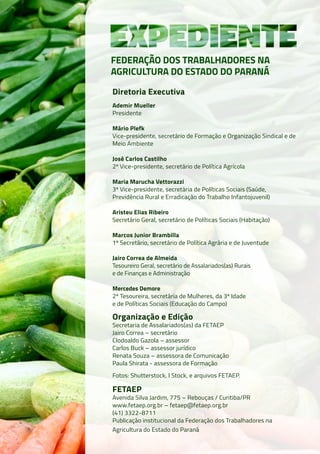 Diretoria Executiva
Ademir Mueller
Presidente
Mário Plefk
Vice-presidente, secretário de Formação e Organização Sindical e de
Meio Ambiente
José Carlos Castilho
2º Vice-presidente, secretário de Política Agrícola
Maria Marucha Vettorazzi
3ª Vice-presidente, secretária de Políticas Sociais (Saúde,
Previdência Rural e Erradicação do Trabalho Infantojuvenil)
Aristeu Elias Ribeiro
Secretário Geral, secretário de Políticas Sociais (Habitação)
Marcos Junior Brambilla
1º Secretário, secretário de Política Agrária e de Juventude
Jairo Correa de Almeida
Tesoureiro Geral, secretário de Assalariados(as) Rurais
e de Finanças e Administração
Mercedes Demore
2ª Tesoureira, secretária de Mulheres, da 3ª Idade
e de Políticas Sociais (Educação do Campo)
Organização e Edição
Secretaria de Assalariados(as) da FETAEP
Jairo Correa – secretário
Clodoaldo Gazola – assessor
Carlos Buck – assessor jurídico
Renata Souza – assessora de Comunicação
Paula Shirata - assessora de Formação
Fotos: Shutterstock, I Stock, e arquivos FETAEP.
FETAEP
Avenida Silva Jardim, 775 – Rebouças / Curitiba/PR
www.fetaep.org.br – fetaep@fetaep.org.br
(41) 3322-8711
Publicação institucional da Federação dos Trabalhadores na
Agricultura do Estado do Paraná
FEDERAÇÃO DOS TRABALHADORES NA
AGRICULTURA DO ESTADO DO PARANÁ
 