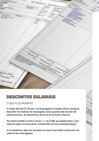 DESCONTOS SALARIAIS
O artigo 462 da CLT diz que “ao empregador é vedado efetuar qualquer
desconto nos salários do empregado, salvo quando este resultar de
adiantamentos, de dispositivos de lei ou de contrato coletivo.”
No mesmo sentido o inciso X, do art. 7.º, da CF/88, que dispõe sobre a “pro-
teção do salário na forma da lei, constituindo crime sua retenção dolosa;”
A lei estabelece algumas situações em que é permitido o desconto nos
salários dos empregados:
30
O QUE A LEI PERMITE
 