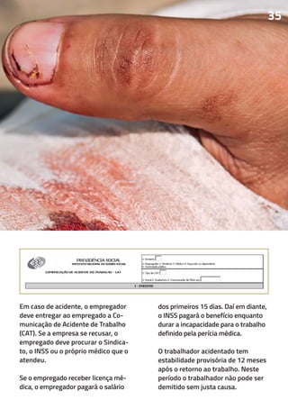 Em caso de acidente, o empregador
deve entregar ao empregado a Co-
municação de Acidente de Trabalho
(CAT). Se a empresa se recusar, o
empregado deve procurar o Sindica-
to, o INSS ou o próprio médico que o
atendeu.
Se o empregado receber licença mé-
dica, o empregador pagará o salário
dos primeiros 15 dias. Daí em diante,
o INSS pagará o benefício enquanto
durar a incapacidade para o trabalho
definido pela perícia médica.
O trabalhador acidentado tem
estabilidade provisória de 12 meses
após o retorno ao trabalho. Neste
período o trabalhador não pode ser
demitido sem justa causa.
35
 