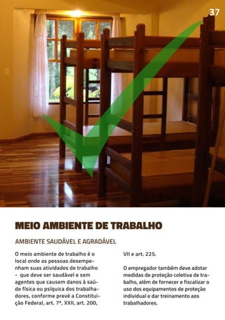 MEIO AMBIENTE DE TRABALHO
O meio ambiente de trabalho é o
local onde as pessoas desempe-
nham suas atividades de trabalho
- que deve ser saudável e sem
agentes que causem danos à saú-
de física ou psíquica dos trabalha-
dores, conforme prevê a Constitui-
ção Federal, art. 7º, XXII, art. 200,
VII e art. 225.
O empregador também deve adotar
medidas de proteção coletiva de tra-
balho, além de fornecer e fiscalizar o
uso dos equipamentos de proteção
individual e dar treinamento aos
trabalhadores.
37
AMBIENTE SAUDÁVEL E AGRADÁVEL
 