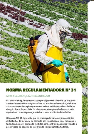 NORMA REGULAMENTADORA Nº 31
Esta Norma Regulamentadora tem por objetivo estabelecer os preceitos
a serem observados na organização e no ambiente de trabalho, de forma
a tornar compatível o planejamento e o desenvolvimento das atividades
da agricultura, da pecuária, da silvicultura, da exploração florestal e da
aquicultura com a segurança, saúde e o meio ambiente do trabalho.
O foco da NR 31 é garantir que os empregadores forneçam condições
de trabalho, de higiene e de conforto aos trabalhadores por meio do es-
tudo do ambiente, adotando medidas para controle dos riscos visando à
preservação da saúde e da integridade física dos trabalhadores.
3838
MAIS SEGURANÇA AO TRABALHADOR
 
