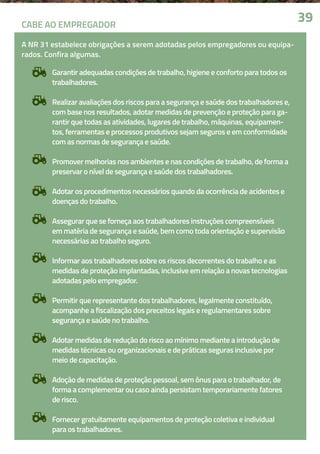 Garantir adequadas condições de trabalho, higiene e conforto para todos os
trabalhadores.
Realizar avaliações dos riscos para a segurança e saúde dos trabalhadores e,
com base nos resultados, adotar medidas de prevenção e proteção para ga-
rantir que todas as atividades, lugares de trabalho, máquinas, equipamen-
tos, ferramentas e processos produtivos sejam seguros e em conformidade
com as normas de segurança e saúde.
Promover melhorias nos ambientes e nas condições de trabalho, de forma a
preservar o nível de segurança e saúde dos trabalhadores.
Adotar os procedimentos necessários quando da ocorrência de acidentes e
doenças do trabalho.
Assegurar que se forneça aos trabalhadores instruções compreensíveis
em matéria de segurança e saúde, bem como toda orientação e supervisão
necessárias ao trabalho seguro.
Informar aos trabalhadores sobre os riscos decorrentes do trabalho e as
medidas de proteção implantadas, inclusive em relação a novas tecnologias
adotadas pelo empregador.
Permitir que representante dos trabalhadores, legalmente constituído,
acompanhe a fiscalização dos preceitos legais e regulamentares sobre
segurança e saúde no trabalho.
Adotar medidas de redução do risco ao mínimo mediante a introdução de
medidas técnicas ou organizacionais e de práticas seguras inclusive por
meio de capacitação.
Adoção de medidas de proteção pessoal, sem ônus para o trabalhador, de
forma a complementar ou caso ainda persistam temporariamente fatores
de risco.
Fornecer gratuitamente equipamentos de proteção coletiva e individual
para os trabalhadores.
3939CABE AO EMPREGADOR
A NR 31 estabelece obrigações a serem adotadas pelos empregadores ou equipa-
rados. Confira algumas.
 