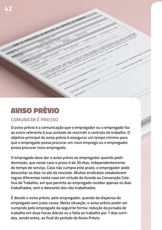 AVISO PRÉVIO
O aviso prévio é a comunicação que o empregador ou o empregado faz
ao outro referente à sua vontade de rescindir o contrato de trabalho. O
objetivo principal do aviso prévio é assegurar um tempo mínimo para
que o empregado possa procurar um novo emprego ou o empregador
possa procurar novo empregado.
O empregado deve dar o aviso prévio ao empregador quando pedir
demissão, que neste caso o prazo é de 30 dias, independentemente
do tempo de serviço. Caso não cumpra este prazo, o empregador pode
descontar os dias no ato da rescisão. Muitos sindicatos estabelecem
regras diferentes neste caso em virtude de Acordo ou Convenção Cole-
tiva de Trabalho, em que permite ao empregado receber apenas os dias
trabalhados, sem o desconto dos não trabalhados.
É devido o aviso prévio, pelo empregador, quando da dispensa do
empregado sem justa causa. Nesta situação, o aviso prévio poder ser
cumprido pelo empregado da seguinte forma: redução da jornada de
trabalho em duas horas diárias ou a falta ao trabalho por 7 dias corri-
dos, sendo estes, ao final do período de Aviso Prévio.
42
COMUNICAR É PRECISO
 