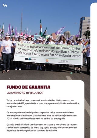 44
Todos os trabalhadores com carteira assinada têm direito a uma conta
vinculada ao FGTS, que foi criado para proteger os trabalhadores demitidos
sem justa causa.
Os empregadores são obrigados a depositar todos os meses 8% da re-
muneração do trabalhador (salários base mais os adicionais) na conta do
FGTS. Não há desconto desse valor no salário do empregado.
Quando o trabalhador é demitido sem justa causa, tem direito de sacar o
saldo da conta acrescido de multa paga pelo empregador de 40% sobre os
depósitos de todo o período do contrato de trabalho.
FUNDO DE GARANTIA
UM AMPARO AO TRABALHADOR
 