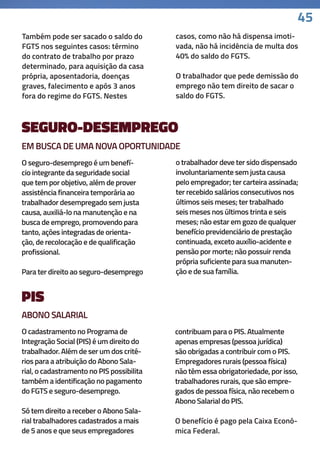 45
SEGURO-DESEMPREGO
Também pode ser sacado o saldo do
FGTS nos seguintes casos: término
do contrato de trabalho por prazo
determinado, para aquisição da casa
própria, aposentadoria, doenças
graves, falecimento e após 3 anos
fora do regime do FGTS. Nestes
O seguro-desemprego é um benefí-
cio integrante da seguridade social
que tem por objetivo, além de prover
assistência financeira temporária ao
trabalhador desempregado sem justa
causa, auxiliá-lo na manutenção e na
busca de emprego, promovendo para
tanto, ações integradas de orienta-
ção, de recolocação e de qualificação
profissional.
Para ter direito ao seguro-desemprego
casos, como não há dispensa imoti-
vada, não há incidência de multa dos
40% do saldo do FGTS.
O trabalhador que pede demissão do
emprego não tem direito de sacar o
saldo do FGTS.
o trabalhador deve ter sido dispensado
involuntariamente sem justa causa
pelo empregador; ter carteira assinada;
ter recebido salários consecutivos nos
últimos seis meses; ter trabalhado
seis meses nos últimos trinta e seis
meses; não estar em gozo de qualquer
benefício previdenciário de prestação
continuada, exceto auxílio-acidente e
pensão por morte; não possuir renda
própria suficiente para sua manuten-
ção e de sua família.
PIS
O cadastramento no Programa de
Integração Social (PIS) é um direito do
trabalhador. Além de ser um dos crité-
rios para a atribuição do Abono Sala-
rial, o cadastramento no PIS possibilita
também a identificação no pagamento
do FGTS e seguro-desemprego.
Só tem direito a receber o Abono Sala-
rial trabalhadores cadastrados a mais
de 5 anos e que seus empregadores
contribuam para o PIS. Atualmente
apenas empresas (pessoa jurídica)
são obrigadas a contribuir com o PIS.
Empregadores rurais (pessoa física)
não têm essa obrigatoriedade, por isso,
trabalhadores rurais, que são empre-
gados de pessoa física, não recebem o
Abono Salarial do PIS.
O benefício é pago pela Caixa Econô-
mica Federal.
EM BUSCA DE UMA NOVA OPORTUNIDADE
ABONO SALARIAL
 