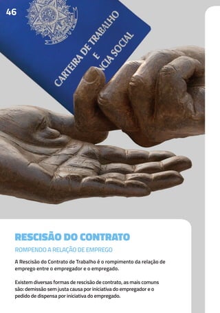 46
RESCISÃO DO CONTRATO
A Rescisão do Contrato de Trabalho é o rompimento da relação de
emprego entre o empregador e o empregado.
Existem diversas formas de rescisão de contrato, as mais comuns
são: demissão sem justa causa por iniciativa do empregador e o
pedido de dispensa por iniciativa do empregado.
ROMPENDO A RELAÇÃO DE EMPREGO
 