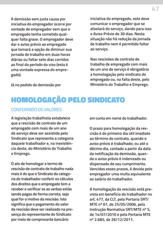 47
HOMOLOGAÇÃO PELO SINDICATO
A legislação trabalhista estabelece
que a rescisão de contrato de um
empregado com mais de um ano
de serviço deve ser assistida pelo
Sindicato que representa a categoria
daquele trabalhador e, na inexistên-
cia deste, do Ministério do Trabalho
e Emprego.
O ato de homologar o termo de
rescisão de contrato de trabalho nada
mais é do que o Sindicato da catego-
ria do trabalhador conferir os cálculos
dos direitos que o empregado tem a
receber e verificar se as verbas estão
sendo pagas de forma correta, seja
qual for o motivo da rescisão. Isto
significa que o pagamento do valor
da rescisão deve ser realizado na pre-
sença do representante do Sindicato
por meio de comprovante bancário
em conta em nome do trabalhador.
O prazo para homologação da res-
cisão é do primeiro dia útil imediato
ao término do contrato, quando o
aviso prévio é trabalhado; ou até o
décimo dia, contado a partir da data
da notificação da demissão, quan-
do o aviso prévio é indenizado ou
dispensado de seu cumprimento.
Vencidos esses prazos, é devida pelo
empregador uma multa equivalente
ao salário do trabalhador.
A homologação da rescisão está pre-
vista em benefício do trabalhador no
art. 477, da CLT, pela Portaria SRT/
MTE nº 01, de 25/05/2006, pela
Instrução Normativa SRT/MTE nº 5,
de 14/07/2010 e pela Portaria MTE
nº 2.685, de 26/12/2011.
CONFERINDO OS VALORES
A demissão sem justa causa por
iniciativa do empregador ocorre por
vontade de empregador sem que o
empregado tenha cometido qual-
quer falta grave. O empregador deve
dar o aviso prévio ao empregado
que tomará a opção de diminuir sua
jornada de trabalho em duas horas
diárias ou faltar sete dias corridos
ao final do período do viso (esta é
uma vontade expressa do empre-
gado).
Já no pedido de demissão por
iniciativa do empregado, este deve
comunicar o empregador que se
afastará do serviço, dando para isso
o Aviso Prévio de 30 dias. Nesta
situação não há redução da jornada
de trabalho nem é permitido faltar
ao serviço.
Nas rescisões de contrato de
trabalho de empregado com mais
de um ano de serviço é obrigatória
a homologação pelo sindicato do
empregado ou, na falta deste, pelo
Ministério do Trabalho e Emprego.
 
