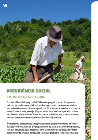 48
PREVIDÊNCIA SOCIAL
O principal benefício pago pelo INSS aos empregados rurais é a aposen-
tadoria por idade – concedido a trabalhadores rurais homens com idade a
partir dos 60 anos e mulheres a partir dos 55 anos. Na área urbana, o prazo é
maior: 5 anos a mais, ou seja, 65 para as homens e 60 anos para as mulhe-
res. Além da idade mínima, é preciso que os trabalhadores, rurais e urbanos,
tenham tempo mínimo de contribuição ao INSS (carência).
É importante destacar que a responsabilidade pelo recolhimento da contri-
buição previdenciária é do empregador que, ao assinar a carteira de trabalho,
tem por obrigação legal descontar o INSS do salário do empregado e fazer
o recolhimento em guia apropriada. Porém, o problema reside nas relações
A MERECIDA APOSENTADORIA
 