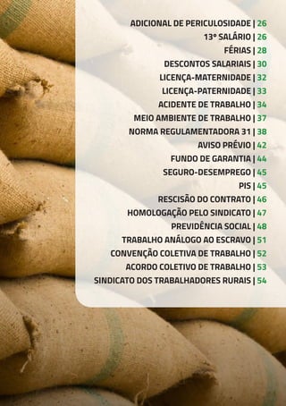 ADICIONAL DE PERICULOSIDADE | 26
13º SALÁRIO | 26
FÉRIAS | 28
DESCONTOS SALARIAIS | 30
LICENÇA-MATERNIDADE | 32
LICENÇA-PATERNIDADE | 33
ACIDENTE DE TRABALHO | 34
MEIO AMBIENTE DE TRABALHO | 37
NORMA REGULAMENTADORA 31 | 38
AVISO PRÉVIO | 42
FUNDO DE GARANTIA | 44
SEGURO-DESEMPREGO | 45
PIS | 45
RESCISÃO DO CONTRATO | 46
HOMOLOGAÇÃO PELO SINDICATO | 47
PREVIDÊNCIA SOCIAL | 48
TRABALHO ANÁLOGO AO ESCRAVO | 51
CONVENÇÃO COLETIVA DE TRABALHO | 52
ACORDO COLETIVO DE TRABALHO | 53
SINDICATO DOS TRABALHADORES RURAIS | 54
 