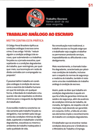 TRABALHO ANÁLOGO AO ESCRAVO
O Código Penal Brasileiro tipifica as
condições análogas à escrava como
crime. O seu artigo 149 diz: “reduzir
alguém a condição análoga à de es-
cravo, quer submetendo-o a trabalhos
forçados ou a jornada exaustiva, quer
sujeitando-o a condições degradantes
de trabalho, quer restringindo, por qual-
quer meio, sua locomoção em razão de
dívida contraída com o empregador ou
preposto”.
É possível definir trabalho em condi-
ções análogas à condição de escravo
como o exercício do trabalho humano
em que há restrição, em qualquer
forma, à liberdade do trabalhador e/ou
quando não são respeitados os direitos
mínimos para o resguardo da dignidade
do trabalhador.
A escravidão moderna caracteriza-se
não somente pelo trabalho forçado ou
obrigatório, mas também pela não ga-
rantia das condições mínimas de digni-
dade, sujeitando o trabalhador a tarefas
degradantes, exaustivas ou mesmo a
ambientes de trabalho inadequados à
sadia qualidade de vida.
Na conceituação mais tradicional, o
trabalho escravo ou forçado exige que
o trabalhador seja coagido a trabalhar
ou permanecer prestando serviços,
impossibilitando ou dificultando o seu
desligamento.
Mais recentemente, o chamado traba-
lho degradante, caracterizado por péssi-
mas condições de trabalho, inclusive
sem o respeito às normas de segurança
e medicina do trabalho, também é visto
como uma das modalidades do trabalho
análogo à condição de escravo.
Assim, pode-se dizer que trabalho em
condições degradantes é aquele em
que há a falta de garantias mínimas de
saúde e de segurança, além da ausência
de condições mínimas de trabalho, de
moradia, de higiene, de respeito e de ali-
mentação, tudo devendo ser garantido
em conjunto. Enfim, a falta de um des-
ses elementos impõe o reconhecimento
do trabalho em condições degradantes.
O trabalhador que se encontrar nestas
condições deve procurar o Sindicato ou
o Ministério do Trabalho e Emprego.
51
MSTTR CONTRA ESTA PRÁTICA
 
