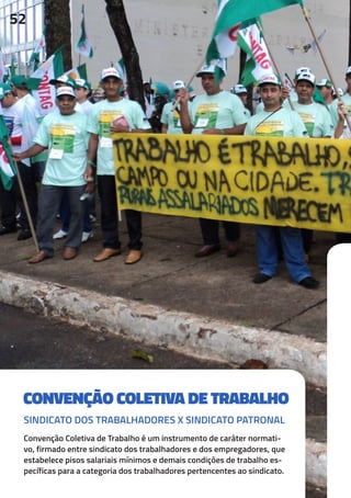 CONVENÇÃO COLETIVA DE TRABALHO
Convenção Coletiva de Trabalho é um instrumento de caráter normati-
vo, firmado entre sindicato dos trabalhadores e dos empregadores, que
estabelece pisos salariais mínimos e demais condições de trabalho es-
pecíficas para a categoria dos trabalhadores pertencentes ao sindicato.
52
SINDICATO DOS TRABALHADORES X SINDICATO PATRONAL
 