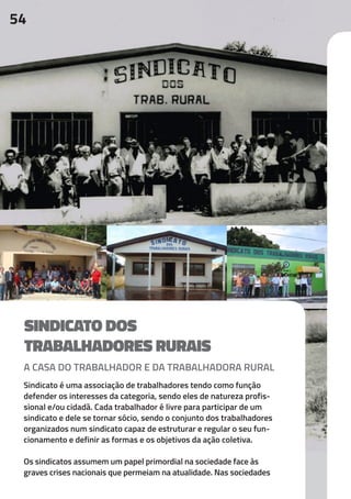 54
SINDICATO DOS
TRABALHADORES RURAIS
A CASA DO TRABALHADOR E DA TRABALHADORA RURAL
Sindicato é uma associação de trabalhadores tendo como função
defender os interesses da categoria, sendo eles de natureza profis-
sional e/ou cidadã. Cada trabalhador é livre para participar de um
sindicato e dele se tornar sócio, sendo o conjunto dos trabalhadores
organizados num sindicato capaz de estruturar e regular o seu fun-
cionamento e definir as formas e os objetivos da ação coletiva.
Os sindicatos assumem um papel primordial na sociedade face às
graves crises nacionais que permeiam na atualidade. Nas sociedades
 