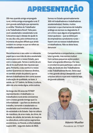 Ademir Mueller
Presidente da FETAEP
Olá meu querido amigo empregado
rural, minha amiga empregada rural. É
com grande satisfação que apresento
a cartilha “Direitos do Trabalhador
e da Trabalhadora Rural”, feita para
você: assalariado e assalariada rural.
Colocamos aqui o desejo de ajudá-lo
no seu dia a dia, pois conhecemos as
inúmeras situações difíceis que ainda
existem no campo no que se refere ao
trabalho assalariado.
Reconhecemos o seu valor e o relevante
papel que a sua mão de obra assalariada
exerce para com o nosso Estado, para
com o nosso país. Temos o sonho de um
dia vê-lo usufruindo das riquezas que
gera. Portanto, o seu sonho é o nosso
sonho! Queremos os mesmos direitos,
no sentido amplo da palavra, que os
demais trabalhadores têm como acesso
à educação de qualidade, ao lazer, à
saúde, ao 13º Salário, às férias, à cultura,
além de uma renda digna, entre outros.
Ao longo dos 50 anos da FETAEP
representando o trabalhador e a
trabalhadora rural ainda convivemos
com o nosso grande inimigo que é a
informalidade – que fere os direitos do
trabalho, tornando o assalariado e a
assalariada rural invisíveis aos olhares
da sociedade e do Estado. Seja na cultura
de mandioca, de erva-mate, de citros, de
batata, de cebola, de tomate, de maçã ou
na silvicultura, entre outros segmentos
econômicos, no Paraná, a informalidade
supera 60% - segundo dados do IBGE.
Somos no Estado aproximadamente
300 mil trabalhadores e trabalhadoras
assalariados(as). Destes, muitos
vivenciam o que chamamos de trabalho
análogo ao escravo ou degradante. É
um crime o que alguns empregadores
inescrupulosos – que se disfarçam
de empresários e produtores rurais –
fazem com os nossos trabalhadores
e trabalhadoras. Não se deixe levar,
denuncie!
Companheiros e companheiras, a nossa
luta é grande, mas somos muitos!
Com certeza pequenas ações podem
fazer uma grande diferença. Por isso,
o convidamos para participar, cada vez
mais, do Sindicato dos Trabalhadores
e das Trabalhadoras Rurais. Deixo aqui
o meu grande abraço desejando a você
uma boa leitura e que este material seja
de grande utilidade.
 