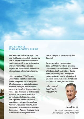 A FETAEP teve a iniciativa de produzir
esta Cartilha para contribuir não apenas
com os trabalhadores e trabalhadoras
rurais, mas também com os dirigentes
sindicais na orientação básica a
respeito dos direitos e dos deveres dos
integrantes da categoria profissional.
Historicamente a FETAEP e seus
Sindicatos de Trabalhadores Rurais
filiados sempre estiveram um passo
à frente quando se trata da busca por
melhores condições de trabalho, de
transporte, de saúde, de segurança e de
renda – seja mediante as mobilizações
estaduais ou nacionais, realizadas
por meio de debates e discussões
com o governo federal e estadual,
ou então por meio das Convenções e
Acordos Coletivos de Trabalho, além
das lutas constantes em busca de boas
Convenções e Acordos Coletivos. Como
fruto desse trabalho, já obtivemos
muitas conquistas, a exemplo do Piso
Estadual.
Para uma melhor compreensão
desta Cartilha é importante que você,
trabalhador e trabalhadora rural, procure
o Sindicato dos Trabalhadores Rurais
de seu município para a obtenção de
mais orientações e esclarecimentos. O
Sindicato existe para auxiliá-lo na busca
por melhores condições de trabalho.
“NÃO FIQUE SÓ.
FIQUE SÓCIO,
FIQUE SÓCIA”.
Jairo Correa
Secretário de Assalariados e
Assalariadas Rurais da FETAEP
SECRETARIA DE
ASSALARIADOS(AS) RURAIS
 