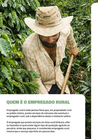 Empregado rural é toda pessoa física que, em propriedade rural
ou prédio rústico, presta serviços de natureza não eventual a
empregador rural, sob a dependência deste e mediante salário.
O empregado que presta serviços em área rural (chácara, sítio
ou fazenda) no qual existe algum tipo de produção agrícola ou
pecuária, ainda que pequena, é considerado empregado rural,
mesmo que o serviço seja feito em poucos dias.
08
QUEM É O EMPREGADO RURAL
 