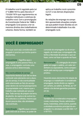 O trabalho rural é regulado pela Lei
nº 5.889/1973 e pelo Decreto nº
73.626/1974 que regulamentou as
relações individuais e coletivas de
trabalho rural. Com a promulgação
da Constituição Federal de 1988 o
empregado rural passou a ter os
mesmos direitos dos trabalhadores
urbanos. Desta forma, também se
aplica ao trabalho rural o previsto
na CLT e nas demais disposições
legais.
As relações de emprego no campo
têm apresentado situações comple-
xas que podem trazer dúvidas se um
determinado trabalhador é ou não
empregado rural.
09
Para que você seja considerado em-
pregado é preciso que tenha quatro
elementos:
Pessoalidade - Significa que o
empregado é uma pessoa física, ou
seja, o empregador contrata uma
pessoa certa e determinada.
Não eventualidade do serviço - É
importante destacar que não se deve
confundir este elemento com a dura-
ção do serviço. A não eventualidade
está relacionada ao fato do serviço
estar dentro do normal planejamento
da propriedade rural, mesmo que o
trabalho seja realizado por poucos
dias. Todo serviço de preparo da terra,
de plantio, da capina e de outros tra-
tos culturais e a colheita, mesmo que
durem poucos dias, são atividades
não eventuais.
Subordinação - Significa que o empre-
gado está sob as ordens, ao poder de
VOCÊ É EMPREGADO?
comando do empregador ou do encar-
regado, de modo que o empregado não
tenha a liberdade de planejar o que vai
fazer, como vai fazer e quando vai fazer.
Remuneração - É a obrigação do empre-
gador em pagar o salário, um valor em
dinheiro ou equivalente, como compen-
sação pelo serviço que o empregado
prestou.
Havendo esses elementos há relação de
emprego e o trabalhador é considerado
empregado, tendo direito ao registro
em carteira, ao salário, às férias, ao 13º
salário e às demais garantias previstas
em lei.
ATENÇÃO
Também são considerados empregados
rurais: motoristas, fiscais, administra-
dores, tratoristas, entre outros, quando
a atividade econômica principal do em-
pregador é a atividade rural (OJ-SDI-1 nº
419/TST).
 