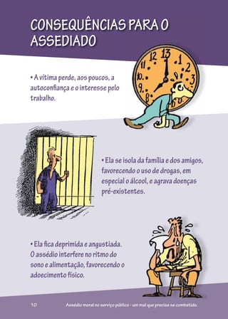 CONSEQUÊNCIASPARAO
ASSEDIADO
•Avítimaperde,aospoucos,a
autoconfiançaeointeressepelo
trabalho.
•Elaficadeprimidaeangustiada.
Oassédiointerferenoritmodo
sonoealimentação,favorecendoo
adoecimentofísico.
•Elaseisoladafamíliaedosamigos,
favorecendoousodedrogas,em
especialoálcool,eagravadoenças
pré-existentes.
o
10 Assédio moral no serviço público - um mal que precisa se combatido.
 