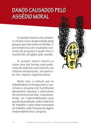 DANOSCAUSADOSPELO
ASSÉDIOMORAL
O assédio moral é uma dinâmi-
ca muitas vezes despercebida pelas
pessoas que não estão envolvidas. É
um fenômeno com resultados con-
cretos de prejuízos à saúde física e
mental dos atingidos pelo assédio.
O assédio moral mostra-se
como uma das formas mais pode-
rosas de violência sutil existente nas
relações interpessoais, em particu-
lar nas relações organizacionais.
Neste caso, é comum que os
trabalhadores enfraquecidos e sus-
cetíveis a situações de humilhação
apresentem doenças e mal-estares
em decorrência do fato. Costumam,
ainda, ser responsabilizados pela
queda da produção, pelos acidentes
de trabalho e pela baixa motivação
ao trabalho, pelo fracasso de alguns
empreendimentos e projetos.
-
i-
s
É
n-
e
o.
e
e-
s
-
s
É
-
e
e
-
s
12 Assédio moral no serviço público - um mal que precisa se combatido.
 