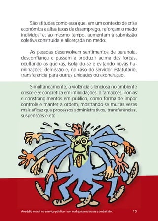 São atitudes como essa que, em um contexto de crise
econômica e altas taxas de desemprego, reforçam o medo
individual e, ao mesmo tempo, aumentam a submissão
coletiva construída e alicerçada no medo.
As pessoas desenvolvem sentimentos de paranoia,
desconfiança e passam a produzir acima das forças,
ocultando as queixas, isolando-se e evitando novas hu-
milhações, demissão e, no caso do servidor estatutário,
transferência para outras unidades ou exoneração.
Simultaneamente, a violência silenciosa no ambiente
cresce e se concretiza em intimidações, difamações, ironias
e constrangimentos em público, como forma de impor
controle e manter a ordem, mostrando-se muitas vezes
mais eficaz que processos administrativos, transferências,
suspensões e etc.
Assédio moral no serviço público - um mal que precisa se combatido. 13
 