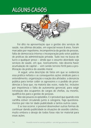 ALGUNSCASOS
14 Assédio moral no serviço público - um mal que precisa se combatido.
Foi dito na apresentação que a gestão dos serviços de
saúde, nas últimas décadas, em especial nesses 8 anos, foram
marcados por nepotismo, incompetência da gestão de pessoas,
falta de democracia interna e incorporação pelo setor público
de práticas da administração privada. Tudo isso na busca de
lucro a qualquer preço – ainda que o assunto abordado seja
serviços de saúde, em que, teoricamente, não deveria haver
acumulação de capital – vem sendo terreno fértil para a pro-
liferação da prática do assédio moral.
A seguir, uma descrição de fatos em que se evidencia
essa prática nefasta e as consequentes ações sindicais para o
entendimento, organização e reação dos afetados; a denúncia
pública para tentar coibir os agressores e o pedido de provi-
dências à Sesa que, na maioria das vezes, nada fez, inclusive
por impotência e falta de autonomia gerencial, para exigir
retratação dos ocupantes de cargos de chefias, ou mesmo,
qualificá-los para a gestão de pessoas.
Não são poucos os episódios. E é provável que quando esta
cartilha estiver circulando junto à categoria, haja questiona-
mentos por não ter dado publicidade a tantos outros casos.
E se isso ocorrer, é possível desenvolver outras formas de
continuar dando publicidade às situações de assédio coletivo,
muito embora o desejo de todos fosse não ter material para
essas ações.
 