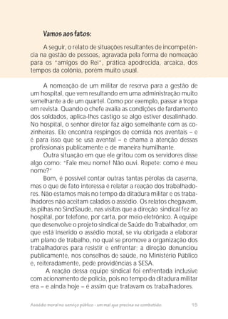 Assédio moral no serviço público - um mal que precisa se combatido. 15
A seguir, o relato de situações resultantes de incompetên-
cia na gestão de pessoas, agravada pela forma de nomeação
para os “amigos do Rei”, prática apodrecida, arcaica, dos
tempos da colônia, porém muito usual.
A nomeação de um militar de reserva para a gestão de
um hospital, que vem resultando em uma administração muito
semelhante a de um quartel. Como por exemplo, passar a tropa
em revista. Quando o chefe avalia as condições de fardamento
dos soldados, aplica-lhes castigo se algo estiver desalinhado.
No hospital, o senhor diretor faz algo semelhante com as co-
zinheiras. Ele encontra respingos de comida nos aventais – e
é para isso que se usa avental – e chama a atenção dessas
profissionais publicamente e de maneira humilhante.
Outra situação em que ele gritou com os servidores disse
algo como: “Fale meu nome! Não ouvi. Repete: como é meu
nome?”
Bom, é possível contar outras tantas pérolas da caserna,
mas o que de fato interessa é relatar a reação dos trabalhado-
res. Não estamos mais no tempo da ditadura militar e os traba-
lhadores não aceitam calados o assédio. Os relatos chegavam,
às pilhas no SindSaude, nas visitas que a direção sindical fez ao
hospital, por telefone, por carta, por meio eletrônico. A equipe
que desenvolve o projeto sindical de Saúde do Trabalhador, em
que está inserido o assédio moral, se viu obrigada a elaborar
um plano de trabalho, no qual se promove a organização dos
trabalhadores para resistir e enfrentar; a direção denunciou
publicamente, nos conselhos de saúde, no Ministério Público
e, reiteradamente, pede providências a SESA.
A reação dessa equipe sindical foi enfrentada inclusive
com acionamento de polícia, pois no tempo da ditadura militar
era – e ainda hoje – é assim que tratavam os trabalhadores.
Vamosaosfatos:
 