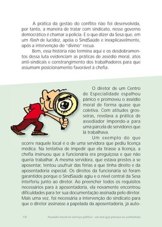 O diretor de um Centro
de Especialidade espalhou
pânico e promoveu o assédio
moral de forma quase que
coletiva. Com atitudes gros-
seiras, revelava a prática de
assediador impondo-a para
uma parcela de servidores que
lá trabalhava.
Um exemplo do que
ocorre naquele local é o de uma servidora que pediu licença
médica. Na tentativa de impedir que ela tirasse a licença, a
chefia insinuou que a funcionária era preguiçosa e que não
queria trabalhar. A mesma servidora, que estava prestes a se
aposentar, tentou usufruir das férias a que tinha direito e da
aposentadoria especial. Os direitos da funcionária só foram
garantidos porque o SindSaúde agiu e o nível central da Sesa
interferiu junto ao diretor. Ao preencher todos os requisitos
necessários para à aposentadoria, ela novamente encontrou
dificuldades para ter sua documentação assinada pelo diretor.
Mais uma vez, foi necessária a intervenção do sindicato para
que o diretor assinasse a papelada da aposentadoria, já auto-
de E
pâni
mor
colet
seira
asse
uma
lá tra
ocorre naquele local é o de uma se
16 Assédio moral no serviço público - um mal que precisa se combatido.
A prática da gestão do conflito não foi desenvolvida,
por tanto, a maneira de tratar com sindicato, nesse governo
democrático é chamar a polícia. E o que dizer da Sesa que, em
um flash de lucidez, apóia o SindSaúde e inexplicavelmente,
após a intervenção do “divino” recua.
Bem, essa história não termina aqui e os desdobramen-
tos dessa luta evidenciam as práticas de assédio moral, atos
anti-sindicais e constrangimento dos trabalhadores para que
assumam posicionamento favorável à chefia.
 