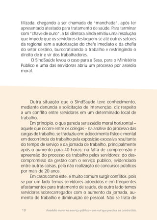 tilizada, chegando a ser chamada de “manchada”, após ter
apresentado atestado para tratamento de saúde. Para terminar
com “chave de ouro”, a tal diretora ainda emitiu uma resolução
que impede que os servidores desloquem-se até outros setores
da regional sem a autorização do chefe imediato e da chefia
do setor destino, burocratizando o trabalho e restringindo o
direito de ir e vir dos trabalhadores.
O SindSaúde levou o caso para a Sesa, para o Ministério
Público e uma das servidoras abriu um processo por assédio
moral.
Outra situação que o SindSaude teve conhecimento,
mediante denúncia e solicitação de intervenção, diz respeito
a um conflito entre servidores em um determinado local de
trabalho.
Em princípio, o que parecia ser assédio moral horizontal –
aquele que ocorre entre os colegas – na análise do processo das
cargas de trabalho, se traduziu em: adoecimento físico e mental
em decorrência do trabalho pela exposição excessiva resultante
do tempo de serviço e da jornada de trabalho, principalmente
após o aumento para 40 horas; na falta de compreensão e
apreensão do processo de trabalho pelos servidores; do des-
compromisso da gestão com o serviço público, evidenciado
entre outras coisas, pela não realização de concursos públicos
por mais de 20 anos.
Em casos como este, é muito comum surgir conflitos, pois
se por um lado temos servidores adoecidos e em frequentes
afastamentos para tratamento de saúde, de outro lado temos
servidores sobrecarregados com o aumento da jornada, au-
mento de trabalho e diminuição de pessoal. Não se trata de
18 Assédio moral no serviço público - um mal que precisa se combatido.
 