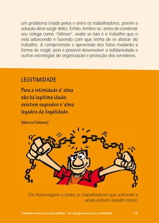 um problema criado pelos e entre os trabalhadores, porém a
solução deve surgir deles. Então, lembre-se, antes de condenar
seu colega como “faltoso”, avalie se não é o trabalho que o
está adoecendo e fazendo com que tenha de se afastar do
trabalho. A compreensão e apreensão dos fatos mudarão a
forma de reagir, pois é possível desenvolver a solidariedade e
outras estratégias de organização e proteção dos servidores.
Para a intimidade d´alma
não há legítima idade;
existem segredos n´alma
legados da ilegalidade.
Em homenagem a todos os trabalhadores que sofreram e
ainda sofrem assédio moral.
(Márcia Folmann)
LEGITIMIDADE
((Márcia Folmann)
Assédio moral no serviço público - um mal que precisa se combatido. 19
 